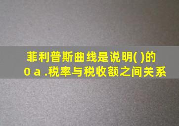 菲利普斯曲线是说明( )的 0 a .税率与税收额之间关系